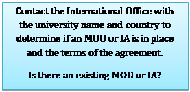 Text Box: Contact the International Office with the university name and country to determine if an MOU or IA is in place and the terms of the agreement.
Is there an existing MOU or IA?
