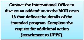 Text Box: Contact the International Office to discuss an addendum to the MOU or an IA that defines the details of the intended program. Complete the request for additional action (attachment to UPPS).