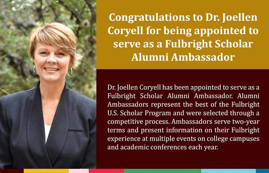 Congratulations to Dr. Joellen Coryell for being appointed to serve as a Fulbright Scholar Alumni Ambassador. Alumni Ambassadors represent the best of the Fulbright U.S. Scholar Program and were selected through a competitive process. Ambassadors serve two-year terms and present information on their Fulbright experience at multiple events on college campuses and academic conferences each year.  