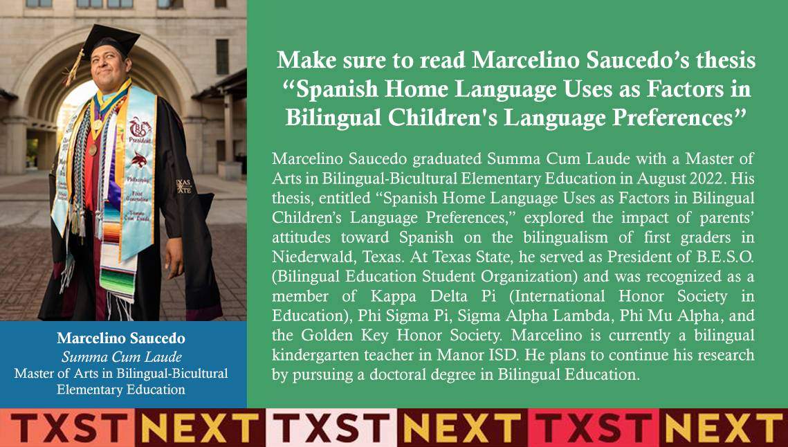 Marcelino Saucedo graduated Summa Cum Laude with a Master of Arts in Bilingual-Bicultural Elementary Education in August 2022. His thesis, entitled “Spanish Home Language Uses as Factors in Bilingual Children’s Language Preferences,” explored the impact of parents’ attitudes toward Spanish on the bilingualism of first graders in Niederwald, Texas. At Texas State, he served as President of B.E.S.O. (Bilingual Education Student Organization) and was recognized as a member of Kappa Delta Pi (International Honor Society in Education), Phi Sigma Pi, Sigma Alpha Lambda, Phi Mu Alpha, and the Golden Key Honor Society. Marcelino is currently a bilingual kindergarten teacher in Manor ISD. He plans to continue his research by pursuing a doctoral degree in Bilingual Education. 