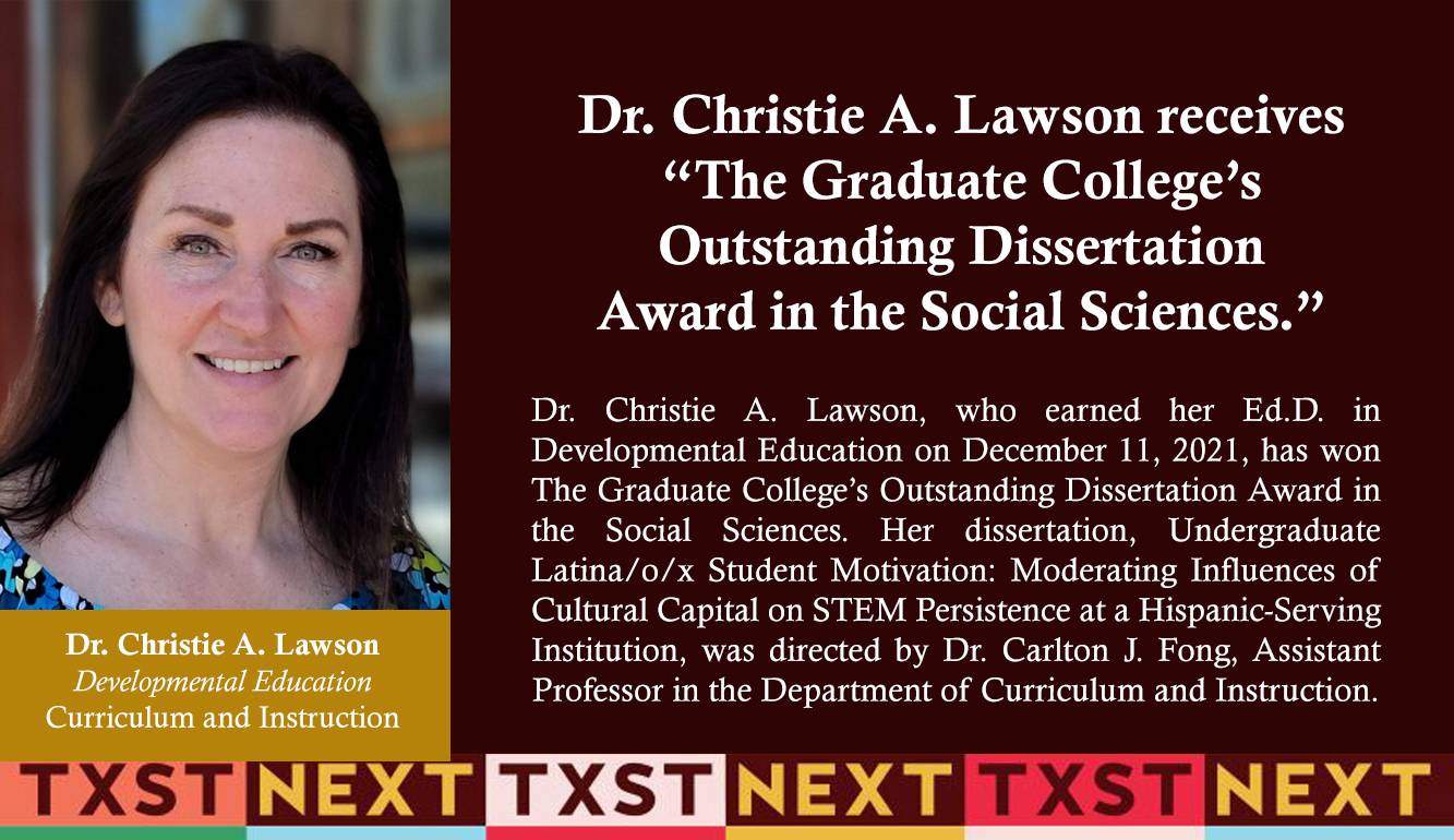 Dr. Christie A. Lawson, who earned her Ed.D. in Developmental Education on December 11, 2021, has won The Graduate College’s Outstanding Dissertation Award in the Social Sciences. Her dissertation, Undergraduate Latina/o/x Student Motivation: Moderating Influences of Cultural Capital on STEM Persistence at a Hispanic-Serving Institution, was directed by Dr. Carlton J. Fong, Assistant Professor in the Department of Curriculum and Instruction. 