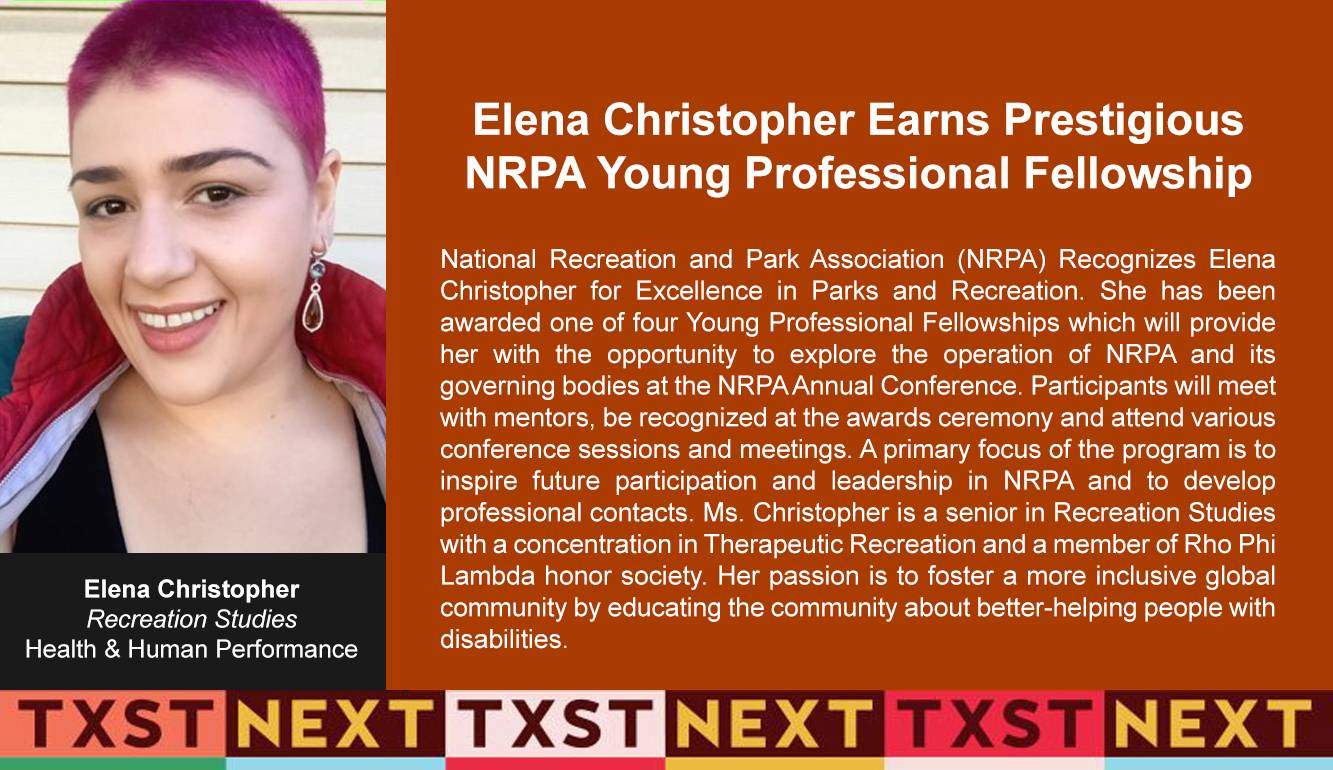 Congratulations to Recognizes Elena Christopher National Recreation and Park Association (NRPA) for Excellence in Parks and Recreation. She has been awarded one of four Young Professional Fellowships which will provide her with the opportunity to explore the operation of NRPA and its governing bodies at the NRPA Annual Conference. Participants will meet with mentors, be recognized at the awards ceremony and attend various conference sessions and meetings. A primary focus of the program is to inspire future participation and leadership in NRPA and to develop professional contacts. Ms. Christopher is a senior in Recreation Studies with a concentration in Therapeutic Recreation and a member of Rho Phi Lambda honor society. Her passion is to foster a more inclusive global community by educating the community about better-helping people with disabilities.