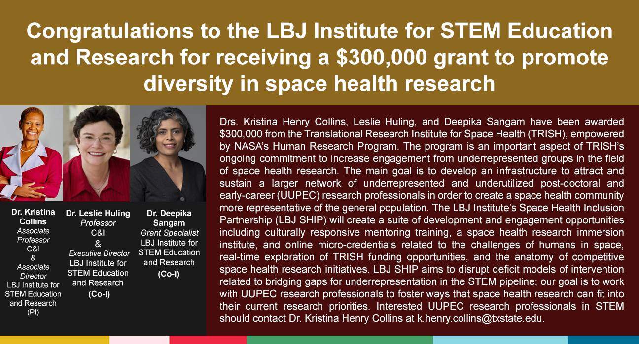 Drs. Kristina Henry Collins, Leslie Huling, and Deepika Sangam have been awarded $300,000 from the Translational Research Institute for Space Health (TRISH), empowered by NASA’s Human Research Program. The program is an important aspect of TRISH’s ongoing commitment to increase engagement from underrepresented groups in the field of space health research. The main goal is to develop an infrastructure to attract and sustain a larger network of underrepresented and underutilized post-doctoral and early-career (UUPEC) research professionals in order to create a space health community more representative of the general population. The LBJ Institute’s Space Health Inclusion Partnership (LBJ SHIP) will create a suite of development and engagement opportunities including culturally responsive mentoring training, a space health research immersion institute, and online micro-credentials related to the challenges of humans in space, real-time exploration of TRISH funding opportunities, and the anatomy of competitive space health research initiatives. LBJ SHIP aims to disrupt deficit models of intervention related to bridging gaps for underrepresentation in the STEM pipeline; our goal is to work with UUPEC research professionals to foster ways that space health research can fit into their current research priorities. Interested UUPEC research professionals in STEM should contact Dr. Kristina Henry Collins at k.henry.collins@txstate.edu.