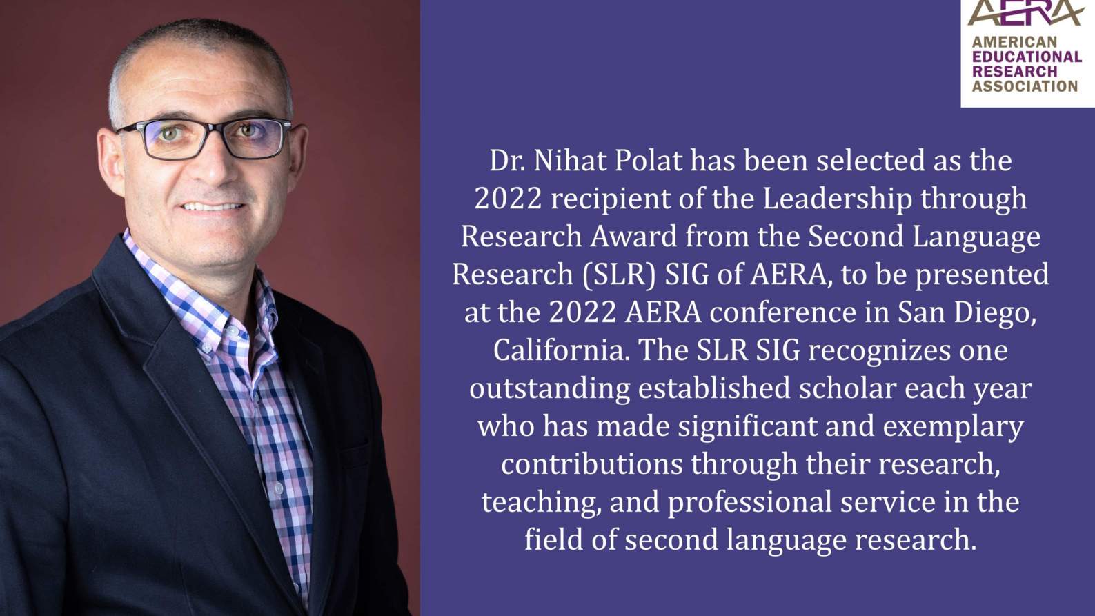 Dr. Nihat Polat has been selected as the 2022 recipient of the Leadership through Research Award from the Second Language Research (SLR) SIG of AERA, to be presented at the 2022 AERA conference in San Diego, California. The SLR SIG recognizes one outstanding established scholar each year who has made significant and exemplary contributions through their research, teaching, and professional service in the field of second language research.