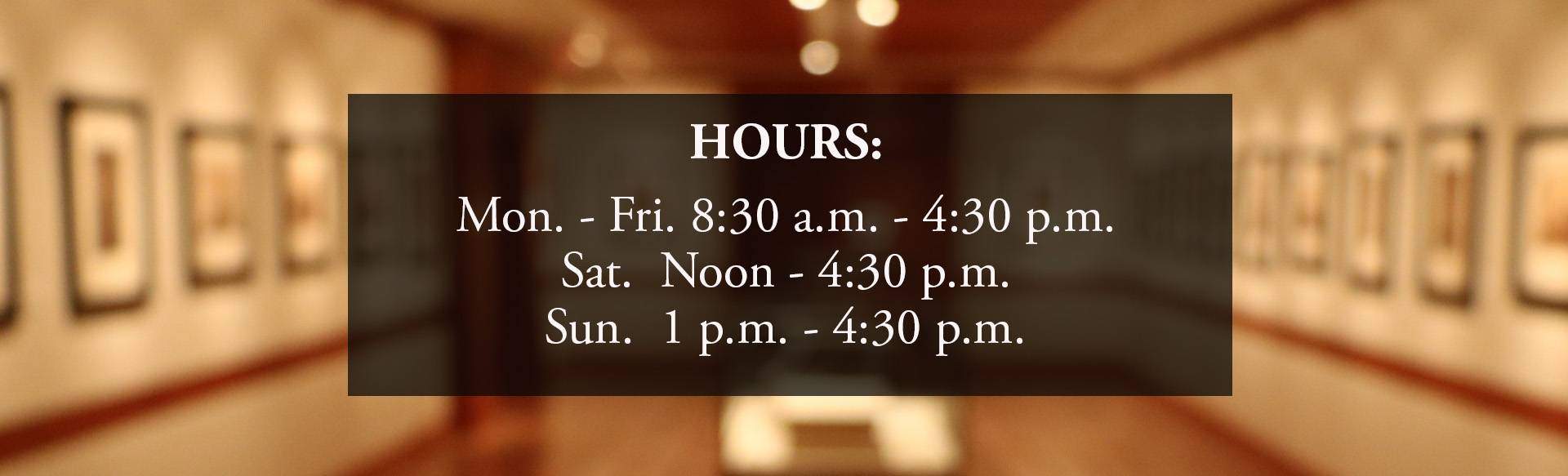 Hours: Monday through Friday 8:30 am till 4:30 pm. Saturday noon til 4:30 pm. Sunday 1 pm til 4:30 pm.